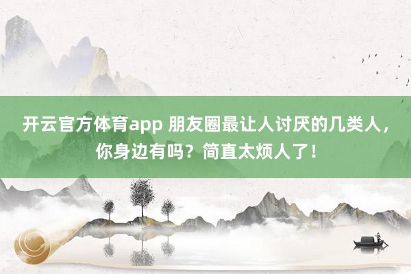 開云官方體育app 朋友圈最讓人討厭的幾類人,你身邊有嗎?簡直太煩人了!