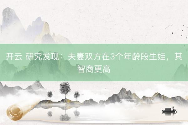 開云 研究發(fā)現(xiàn):夫妻雙方在3個(gè)年齡段生娃,其智商更高