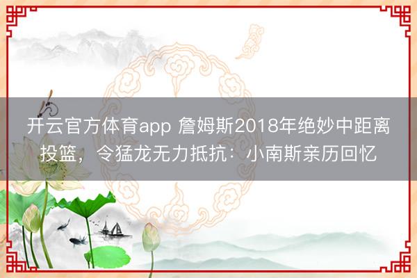 開(kāi)云官方體育app 詹姆斯2018年絕妙中距離投籃,令猛龍無(wú)力抵抗:小南斯親歷回憶