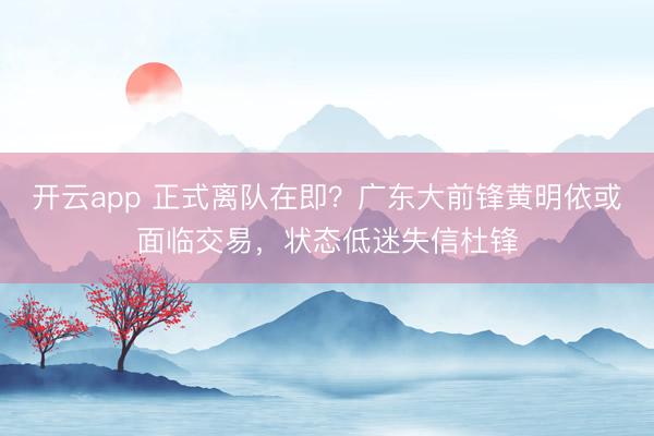 開云app 正式離隊在即？廣東大前鋒黃明依或面臨交易，狀態低迷失信杜鋒