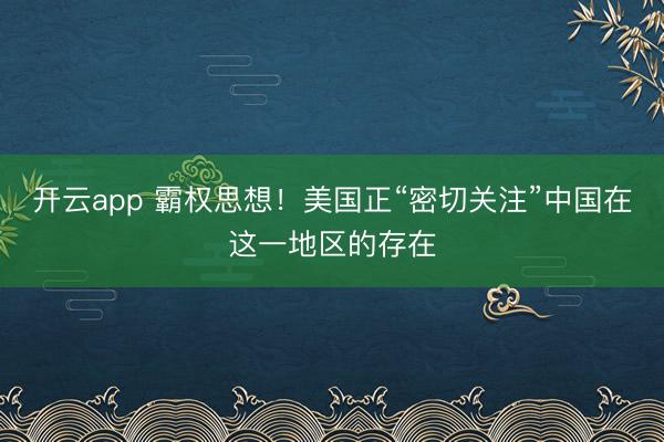 開(kāi)云app 霸權(quán)思想!美國(guó)正“密切關(guān)注”中國(guó)在這一地區(qū)的存在