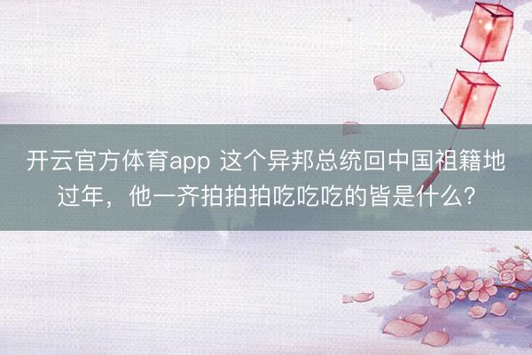 開云官方體育app 這個異邦總統回中國祖籍地過年,他一齊拍拍拍吃吃吃的皆是什么?