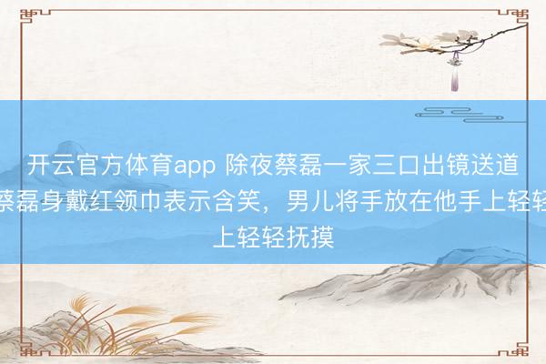 開云官方體育app 除夜蔡磊一家三口出鏡送道賀，蔡磊身戴紅領巾表示含笑，男兒將手放在他手上輕輕撫摸